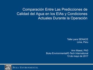 BUKA ENVIRONMENTAL
Comparación Entre Las Predicciones de
Calidad del Agua en los EIAs y Condiciones
Actuales Durante la Operación
Taller para SENACE
Lima, Peru
Ann Maest, PhD
Buka Environmental/E-Tech International
13 de mayo de 2017
 