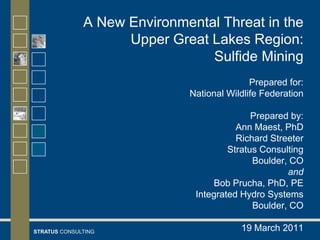 A New Environmental Threat in the
                    Upper Great Lakes Region:
                                Sulfide Mining
                                            Prepared for:
                             National Wildlife Federation

                                            Prepared by:
                                        Ann Maest, PhD
                                        Richard Streeter
                                      Stratus Consulting
                                            Boulder, CO
                                                    and
                                  Bob Prucha, PhD, PE
                              Integrated Hydro Systems
                                            Boulder, CO

STRATUS CONSULTING                       19 March 2011
 