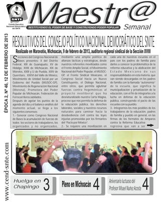 Comité Ejecutivo
                  Nacional Democrático
                        del SNTE
  ÉPOCA 2, Nº 46, 12 DE FEBRERO DE 2013


                                                     Maestr@
                                                       RESTITUYENDO EL PODER DE BASE Y CONSTRUYENDO PODER POPULAR                          Semanal

                                          RESOLUTIVOS DEL CONSEJO POLÍTICO NACIONAL DEMOCRÁTICO DEL SNTE
                                            Realizado en Maravatío, Michoacán, 9 de febrero de 2013, auditorio regional sindical de la Sección XVIII
                                               ecciones del Congreso Nacional de     mediante una amplia política de            cada una de nuestras escuelas en el
                                          S    Bases presentes: X del Distrito
                                          Federal, XIII de Guanajuato, XV de
                                                                                     alianzas tácticas y estratégicas, desde
                                                                                     nuestros referentes movilizados como
                                                                                                                                país con los padres de familia para
                                                                                                                                darles a conocer la problemática de la
                                          Hidalgo, XVIII de Michoacán, XIX de        el Frente Amplio Social, el Movimiento     reforma educativa y la abdicación del
                                          Morelos, XXIII y LI de Puebla, XXIV de     Nacional del Poder Popular, el MUSOC-      Estado Mexicano de sus
                                          Querétaro, XXXVI del Valle de México,      GP, el Frente Sindical Mexicano, el        responsabilidades en esta materia, que
                                          Movimiento de Unidad Social por un         Congreso Social Hacia un Nuevo             van siendo descargadas en los padres
                                          Gobierno del Pueblo (MUSOC-GP),            Constituyente, el Diálogo Nacional,        de familia con la llamada “autonomía”
                                          Movimiento de Regeneración Nacional        entre otros, que permita aglutinar         de la escuela, que significa la
                                          (Morena), Promotora del Poder              fuerzas contra hegemónicas al              municipalización y privatización de la
                                          Popular de Michoacán, Federación de        proyecto neoliberal que ha                 educación, con el fin de integrarlos a la
                                          Ferrocarrileros Jubilados.                 desnaturalizado nuestra Carta Magna,       lucha en defensa de la educación
                                          Después de agotar los puntos de la         proceso que nos permita la defensa de      pública, construyendo el pacto de las
                                          agenda del día y el balance-análisis del   la educación pública, los derechos         escuelas con su pueblo.
                                          momento actual, se llega a los             laborales, sociales y nuestros recursos    3.- Integrarnos los más posibles de los
                                          siguientes consensos:                      naturales para caminar hacia la            trabajadores de la educación, padres
                                          1.- Generar como Congreso Nacional         desobediencia civil contra las leyes       de familia y pueblo en general, en las
                                          de Bases la acumulación de fuerzas de      injustas promovidas por los firmantes      firmas de los formatos de Amparos
                                          todos los sectores de trabajadores, los    del “Pacto por México”.                    contra la Reforma Educativa
                                          organizados y no organizados,              2.- Se requiere una movilización en        regresiva que van a ser
www.cend-snte.com




                                          Huelga en
                                          Chapingo                  3                Pleno en Michoacán         4              Aniversario luctuoso del
                                                                                                                               Profesor Misael Nuñez Acosta   4
 