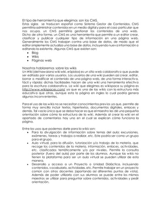 El t ipo de herramienta que elegimos son las CMS. 
Estas siglas se traducen español como Sistema Gestor de Contenidos. CMS 
permitiría administrar contenidos en un medio digital y para el caso particular que 
nos ocupa, un CMS permitiría gestionar los contenidos de una web. 
Dicho de otra forma, un CMS es una herramienta que permite a un editor crear, 
clasificar y publicar cualquier tipo de información en una página web. 
Generalmente los CMS trabajan contra una base de datos, de modo que el 
editor simplemente actualiza una base de datos, incluyendo nueva información o 
editando la existente. Algunas CMS que existen son: 
 Blog 
 Wikis 
 Páginas web 
Nosot ros hablaremos sobre las wikis 
Un Wiki (del hawaiano wiki wiki, «rápido») es un sitio web colaborativo que puede 
ser editado por varios usuarios. Los usuarios de una wiki pueden así crear, editar, 
borrar o modificar el contenido de una página web, de una forma interactiva, 
fácil y rápida; dichas facilidades hacen de una wiki una herramienta efectiva 
para la escritura colaborativa. La wiki que elegimos es wikispace su página es 
http://www.wikispaces.com/ ya que es una de las wikis con la estructura más 
educativa que otras, aunque esta la página en ingles lo cual podría genera 
algunos inconvenientes. 
Para el uso de las wikis no se necesitan conocimientos previos ya que, permite de 
forma muy sencilla incluir textos, hipertextos, documentos digitales, enlaces y 
demás. Tal vez lo único que se deba hacer es que el maestro les dé una pequeña 
orientación sobre cómo la estructura de la wiki. Además al crear la wiki en el 
apartado de comentarios hay uno en el cual se explican cómo funciona la 
página. 
Entre los usos que podemos darle para la wikis son: 
 Para la divulgación de información sobre temas del aula: excursiones, 
exámenes, tareas y trabajos a realizar, etc. Este podría ser como un grupo 
para el grupo. 
 Aula virtual, para la difusión, tutorización y/o trabajo de la materia, que 
recoge los contenidos de la materia, información, enlaces, activ idades, 
etc. clasificados temáticamente y/o por niveles. Permite la consulta 
posterior (fuera del aula) por parte de los alumnos. Aunque las wikis no 
tienen la plataforma para ser un aula virtual se pueden utilizar de esta 
manera. 
 Desarrollo y acceso a un Proyecto o Unidad Didáctica, incluyendo 
contenidos, vocabulario, actividades, etc. Permite trabajar en un proyecto 
común con otros docentes (aportando así diferentes puntos de vista). 
Además de poder utilizarlo con sus alumnos se puede entre los mismos 
maestros se utilizar para preguntar sobre contenidos, actividades y pedir 
orientación. 
 