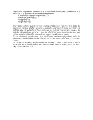 respectivos hogares les comenta que la hora límite para subir su comentario es a 
las 9:00 P.M. y que la evaluación será la siguiente: 
 Coherencia (ideas congruentes) 2.5 
 Extensión (párrafos) 2.5 
 Ortografía 2.5 
 Originalidad 2.5 
Este trabajo se tiene que desarrollar en el apartado proyectos el cual se debe de 
asignar un nombre a la tarea, poner la especificaciones del trabajo como se va a 
calificar y las hora y fecha límite de entrega, ahí el docente creara los equipos de 
trabajo, talvez deba d poner un video de tutorial para que aquellos alumnos que 
no hayan entendido el funcionamiento logran cumplir con la tarea. 
En conclusión el uso de una wiki contribuye mucho en el mejoramiento de 
elaboraciones de trabajos educativos y así damos uso a las tic´s de una manera 
buena. 
No debemos cerrar los ojos al cambio que se avecina pues actualmente el uso de 
las tic´s incrementa día a día y el hacer uso de ellas nos abre el camino hacia un 
mejor futuro profesional. 
