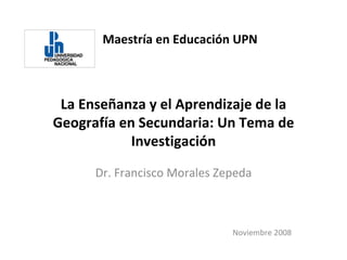 Maestría en Educación UPN La Enseñanza y el Aprendizaje de la Geografía en Secundaria: Un Tema de Investigación Dr. Francisco Morales Zepeda Noviembre 2008 