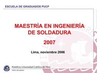 MAESTRÍA EN INGENIERÍA DE SOLDADURA 2007 Lima,  noviembre  2006 ESCUELA DE GRADUADOS PUCP 
