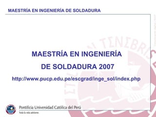 MAESTRÍA EN INGENIERÍA DE SOLDADURA MAESTRÍA EN INGENIERÍA  DE SOLDADURA 2007 http://www.pucp.edu.pe/escgrad/inge_sol/inde...