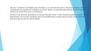  Sección 1:Contiene actividades para introducir a las nociones de suma y resta con números chicos se
recomienda principalmente trabajarla en primer grado y en paraleló aprendizaje de los niños en el
sistema de numeración para su enseñanza.
 Sección 2:Los alumnos aprenderán en los que hay que sumar o resta números grandes resolver estas
operaciones a la vez que reconocen que los procedimientos usuales para la suma y resta son más
prácticos que las que han desarrollado.
 
