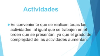 Actividades
Es conveniente que se realicen todas las
actividades al igual que se trabajen en el
orden que se presentan, ya que el grado de
complejidad de las actividades aumentan.
 