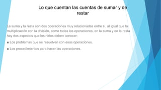 La suma y la resta son dos operaciones muy relacionadas entre sí, al igual que la
multiplicación con la división, como todas las operaciones, en la suma y en la resta
hay dos aspectos que los niños deben conocer:
■ Los problemas que se resuelven con esas operaciones.
■ Los procedimientos para hacer las operaciones.
Lo que cuentan las cuentas de sumar y de
restar
 