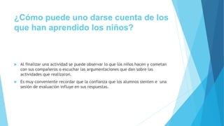¿Cómo puede uno darse cuenta de los
que han aprendido los niños?
 Al finalizar una actividad se puede observar lo que los niños hacen y cometan
con sus compañeros o escuchar las argumentaciones que dan sobre las
actividades que realizaron.
 Es muy conveniente recordar que la confianza que los alumnos sienten e una
sesión de evaluación influye en sus respuestas.
 