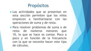 Propósitos
 Las actividades que se presentan en
esta sección permiten que los niños
empiecen a familiarizarse con las
operaciones de suma y de resta.
 Para resolver problemas de suma o de
resta de números menores que
10, lo que se hace es contar. Poco a
poco y en función de la frecuencia
con la que se necesite hacer este tipo
de cálculos.
 
