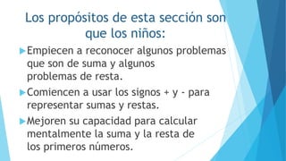 Los propósitos de esta sección son
que los niños:
Empiecen a reconocer algunos problemas
que son de suma y algunos
problemas de resta.
Comiencen a usar los signos + y - para
representar sumas y restas.
Mejoren su capacidad para calcular
mentalmente la suma y la resta de
los primeros números.
 