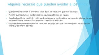 Algunos recursos que pueden ayudar a los niños:
 Que los niños resuelvan el problema y que digan los resultados que ellos obtengan.
 Permitir que los alumnos puedan resolver algunos problemas en equipo.
 Cuando el problema es difícil y no lo pueden resolver se puede aplicar nuevamente solo que de una
manera diferente ya sean cifras pequeñas, con objetos y dibujos.
 Organizar siempre la revisión de los resultados en grupo para que cada niño pueda ver sus propios
errores y los errores de otros.
 