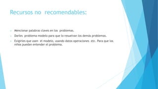 Recursos no recomendables:
 Mencionar palabras claves en los problemas.
 Darles problema modelo para que lo resuelvan los demás problemas.
 Exigirles que usen el modelo, usando datos operaciones etc. Para que los
niños puedan entender el problema.
 