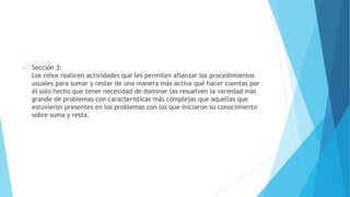  Sección 3:
Los niños realicen actividades que les permiten afianzar los procedimientos
usuales para sumar y restar de una manera más activa qué hacer cuentas por
él solo hecho que tener necesidad de dominar las resuelven la variedad más
grande de problemas con características más complejas que aquellas que
estuvieron presentes en los problemas con los que iniciaron su conocimiento
sobre suma y resta.
 