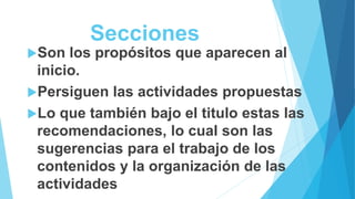 Secciones
Son los propósitos que aparecen al
inicio.
Persiguen las actividades propuestas
Lo que también bajo el titulo estas las
recomendaciones, lo cual son las
sugerencias para el trabajo de los
contenidos y la organización de las
actividades
 