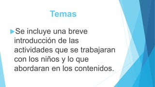 Temas
Se incluye una breve
introducción de las
actividades que se trabajaran
con los niños y lo que
abordaran en los contenidos.
 