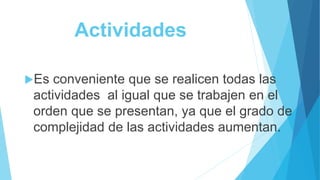 Actividades
Es conveniente que se realicen todas las
actividades al igual que se trabajen en el
orden que se presentan, ya que el grado de
complejidad de las actividades aumentan.
 