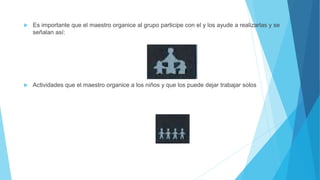  Es importante que el maestro organice al grupo participe con el y los ayude a realizarlas y se
señalan así:
 Actividades que el maestro organice a los niños y que los puede dejar trabajar solos
 