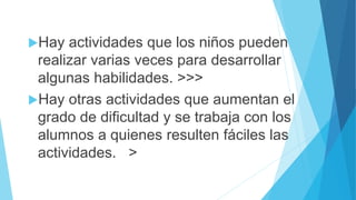 Hay actividades que los niños pueden
realizar varias veces para desarrollar
algunas habilidades. >>>
Hay otras actividades que aumentan el
grado de dificultad y se trabaja con los
alumnos a quienes resulten fáciles las
actividades. >
 
