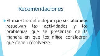 Recomendaciones
El maestro debe dejar que sus alumnos
resuelvan las actividades y los
problemas que se presentan de la
manera en que los niños consideren
que deben resolverse.
 