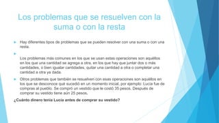 Los problemas que se resuelven con la
suma o con la resta
 Hay diferentes tipos de problemas que se pueden resolver con una suma o con una
resta.

Los problemas más comunes en los que se usan estas operaciones son aquéllos
en los que una cantidad se agrega a otra, en los que hay que juntar dos o más
cantidades, o bien igualar cantidades, quitar una cantidad a otra o completar una
cantidad a otra ya dada.
 Otros problemas que también se resuelven con esas operaciones son aquéllos en
los que se desconoce qué sucedió en un momento inicial, por ejemplo: Lucía fue de
compras al pueblo. Se compró un vestido que le costó 35 pesos. Después de
comprar su vestido tiene aún 25 pesos.
¿Cuánto dinero tenía Lucía antes de comprar su vestido?
 