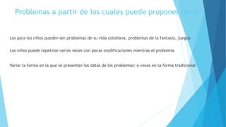 Los para los niños pueden ser problemas de su vida cotidiana, problemas de la fantasía, juegos
Los niños puede repetirse varias veces con pocas modificaciones mientras el problema.
Variar la forma en la que se presentan los datos de los problemas: a veces en la forma tradicional
Problemas a partir de los cuales puede proponer otros.
 