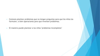  Cesiones plantear problemas que no tengan preguntas para que los niños las
formulen, o bien operaciones para que inventen problemas.
 El maestro puede plantear a los niños "problemas incompletos"
 
