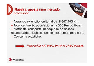 Maestra: aposta num mercado
promissor
+ A grande extensão territorial de 8.547.403 Km;
+ A concentração populacional, a 500 Km do litoral;
+ Matriz de transporte inadequada às nossas
necessidades, logística um item extremamente caro;necessidades, logística um item extremamente caro;
+ Consumo brasileiro;
VOCAÇÃO NATURAL PARA A CABOTAGEM.
 