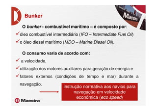 Bunker
O bunker - combustível marítimo – é composto por:
óleo combustível intermediário (IFO – Intermediate Fuel Oil)
o óleo diesel marítimo (MDO – Marine Diesel Oil).
O consumo varia de acordo com:O consumo varia de acordo com:
a velocidade,
utilização dos motores auxiliares para geração de energia e
fatores externos (condições de tempo e mar) durante a
navegação.
instrução normativa aos navios para
navegação em velocidade
econômica (eco speed)
 