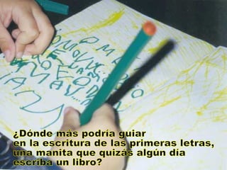 ¿Dónde más podría guiar en la escritura de las primeras letras, una manita que quizás algún día escriba un libro? 