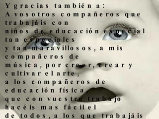 Y gracias también a: A vosotros compañeros que trabajáis con  niños de educación especial tan especiales y tan maravillosos, a mis compañeros de  música, por creer, crear y cultivar el arte, a los compañeros de educación física,  que con vuestro trabajo hacéis mas fácil el  de todos, a los que trabajáis en la escuela rural, y sabéis lo que es enseñar con frío, goteras y en soledad, a todos mis compañeros de idiomas.... A todos. 