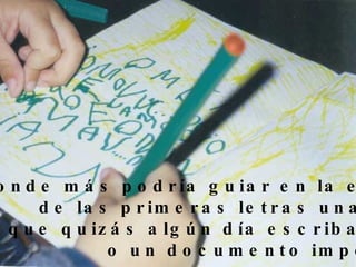 ¿Donde más podría guiar en la escritura de las primeras letras una manita  que quizás algún día escriba un libro o un documento importante? 