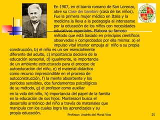 En 1907, en el barrio romano de San Lorenzo, abre su  Case dei bambini  (casa de los niños). Fue la primera mujer médico e...