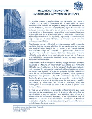 MAESTRÍA EN INTERVENCIÓN
                           SUSTENTABLE DEL PATRIMONIO EDIFICADO

                    La práctica urbana y arquitectónica que demandan hoy nuestras
                    ciudades no se centra únicamente en la realización de nueva
                    arquitectura; la ausencia de programas integrales de intervención de
                    centros históricos y sectores consolidados ha propiciado el crecimiento
                    periférico y aumento desmedido de las manchas urbanas provocando
                    extensas áreas de deforestación y alteración al entorno natural y cultural
                    de la región. Por su parte, el tejido urbano e inmuebles existentes en
                    dichos sectores centrales han esperado y aguantado pacientemente por
                    largo tiempo su adecuada intervención y reinserción en la dinámica
                    socioeconómica del sitio.
                    Esta situación pone en evidencia la urgente necesidad social, económica
                    y ambiental de rescatar y de rehabilitar los sectores históricos a partir de
                    una reorganización integral de la ciudad y su funcionamiento.
                    Paralelamente surge la demanda de profesionales capacitados
                    específicamente en los procesos de intervención de nuestro patrimonio
                    edificado -tanto urbano como arquitectónico- con un claro enfoque de
                    sustentabilidad y habitabilidad, cualidades ambas del buen quehacer
                    disciplinar contemporáneo.
                    En respuesta a ello la Universidad Modelo incluye dentro de su oferta
                    académica la Maestría en Intervención Sustentable del Patrimonio
                    Edificado, cuya finalidad será la de formar profesionales especializados
                    en la conservación, restauración y/o rehabilitación del patrimonio urbano
                    y arquitectónico regional. Los Maestros egresados de dicho programa, a
                    través de sus conocimientos, habilidades y actitudes, serán capaces de
                    diagnosticar los problemas de dicho patrimonio; de intervenirlo
                    diseñando, planeando, organizando, supervisando y gestionando las
                    intervenciones al mismo; y aprovechando de una manera sensible,
                    responsable y sustentable los recursos naturales, culturales,
                    tecnológicos y económicos del sitio y del usuario o grupo social
                    correspondiente.
                    Se trata de un programa de posgrado profesionalizante que busca
                    fomentar una estrecha relación entre la academia y las dependencias,
                    organizaciones y grupos sociales cuyos objetivos sean afines a la
                    preservación del patrimonio; asimismo, y en concordancia con los
                    estándares nacionales e internacionales, promoverá la formación
                    humanista e integral de personas conscientes y comprometidas con su
                    sociedad y con el entorno natural.

Departamento de Investigación y Posgrado
Escuela de Arquitectura
Universidad Modelo
 