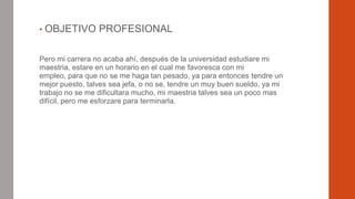 • OBJETIVO

PROFESIONAL

Pero mi carrera no acaba ahí, después de la universidad estudiare mi
maestria, estare en un horario en el cual me favoresca con mi
empleo, para que no se me haga tan pesado, ya para entonces tendre un
mejor puesto, talves sea jefa, o no se, tendre un muy buen sueldo, ya mi
trabajo no se me dificultara mucho, mi maestria talves sea un poco mas
difícil, pero me esforzare para terminarla.

 