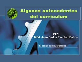 Algunos antecedentes del currículum Por: MEd. Juan Carlos Escobar Baños El código curricular clásico 