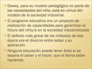 Dewey, para su modelo pedagógico no parte de las necesidades del niño, está en virtud del modelo de la sociedad industrial. El programa educativo era un proyecto de realización de capacidades para garantizar el futuro del niño/a en la sociedad industrializada El defecto más grave de los métodos de esa época era el divorcio entre saber y su aplicación. Ninguna educación puede tener éxito si se separa el saber y el hacer, que el llama saber haciendo. 