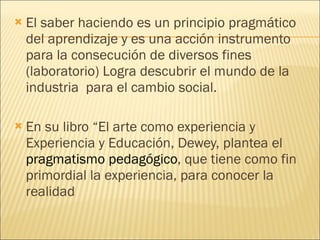 El saber haciendo es un principio pragmático del aprendizaje y es una acción instrumento para la consecución de diversos fines (laboratorio) Logra descubrir el mundo de la industria  para el cambio social. En su libro “El arte como experiencia y Experiencia y Educación, Dewey, plantea el  pragmatismo pedagógico , que tiene como fin primordial la experiencia, para conocer la realidad 