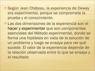 Según Jean Chäteau, la experiencia de Dewey era experimental, porque se compromete la prueba y el conocimiento. Las dos dimensiones de la experiencia son el  hacer y experimentar  que son componentes esenciales del Método experimental, donde se forma una hipótesis en vista de la solución de un problema y luego se ensaya para ver qué sucede. El valor de la experiencia depende de la relación observada entre lo que se ensaya y el resultado 