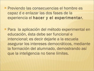 Previendo las consecuencias el hombre es capaz d e enlazar las dos fases de la experiencia el  hacer y el experimentar. Para  la aplicación del método experimental en educación, ésta debe ser funcional e intencional; es decir dejarle a la escuela  asegurar los intereses democráticos, mediante la formación del alumnado, demostrando así que la inteligencia no tiene límites. 