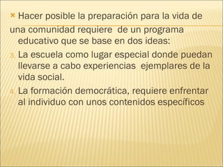 Hacer posible la preparación para la vida de  una comunidad requiere  de un programa educativo que se base en dos ideas: La escuela como lugar especial donde puedan llevarse a cabo experiencias  ejemplares de la vida social. La formación democrática, requiere enfrentar al individuo con unos contenidos específicos 