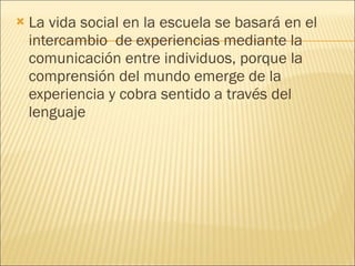 La vida social en la escuela se basará en el intercambio  de experiencias mediante la comunicación entre individuos, porque la comprensión del mundo emerge de la experiencia y cobra sentido a través del lenguaje 