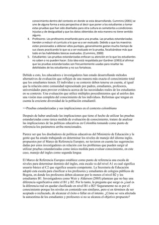 conocimiento dentro del contexto en donde se esta desarrollando. Cummins (2001) se
      une de alguna forma a esta perspectiva al decir que poner a los estudiantes a tomar
      estas pruebas que han sido diseñados para otra cultura es someterlos a condiciones
      injustas y de desigualdad y que los datos obtenidos de esta manera no tiene sentido
      alguno.
   4. Profesores: Los profesores enseñando para una prueba. Las pruebas estandarizadas
      tienden a reducir el currículo a lo que va a ser evaluado. Debido a que los maestros
      están presionados a obtener altos puntajes, generalmente gastan mucho tiempo de
      sus clases practicando lo que va a ser evaluado en la prueba, focalizándose más que
      todo en las habilidades básicas evaluadas. (Cummins, 2000)
   5. Estudiantes: Las pruebas estandarizadas enfocan su atención en lo que los estudiantes
      no saben o no pueden hacer. Esta idea está respaldada por Gardner (1993) al afirmar
      que las pruebas estandarizadas son frecuentemente usadas para resaltar las
      debilidades de los estudiantes y no sus fortalezas.

Debido a esto, los educadores e investigadores han estado desarrollando métodos
alternativos de evaluación que reflejen de una manera más exacta el conocimiento total
que los estudiantes tienen. El individuo y su contexto deben tenerse en cuenta, al igual
que la relación entre comunidad representado por padres, estudiantes, profesores,
universidades para proveer evidencia acerca de las necesidades reales de los estudiantes
en su contexto. Una evaluación que utilice múltiples procedimientos que al unirlos den
una visión mas completa del conocimiento de los individuos. Reformas que tengan en
cuenta la creciente diversidad de la población estudiantil.

==Pruebas estandarizadas y sus implicaciones en el contexto colombiano

Después de haber analizado las implicaciones que tiene el hecho de utilizar las pruebas
estandarizadas como única medida de evaluación de conocimiento, tratare de analizar
las implicaciones de las políticas educativas en Colombia tomando como punto de
referencia los parámetros arriba mencionados.

Parece ser que los diseñadores de políticas educativas del Ministerio de Educación y la
gente que ha estado trabajando en determinar los niveles de manejo del idioma ingles.
propuestos por el Marco de Referencia Europeo, no tuvieron en cuenta las sugerencias
dadas por estos investigadores en relación con los problemas que pueden surgir al
utilizar pruebas estandarizadas como única medida para evaluar conocimiento, en este
caso, manejo del ingles como segunda lengua

El Marco de Referencia Europeo establece como punto de referencia una escala de
niveles para determinar dominio del ingles, esta escala va del nivel A1 es cual significa
usuario básico al C2 que significa usuario competente. La Secretaria de Educación
adoptó esta escala para clasificar a los profesores y estudiantes de colegios públicos de
Bogota, en donde los profesores deben alcanzar por lo menos el nivel B2 y los
estudiantes B1. Investigadores como Weir y Alderson (2005) plantean que no hay una
diferencia significativa entre el B1 y B2. Por lo tanto, la pregunta que surge es ¿cual es
la diferencia real en quedar clasificado en nivel B1 o B2? Seguramente no es por el
conocimiento porque los niveles en contenido son similares, pero si en términos de ser
aceptado o rechazado, de alcanzar el éxito o fallar en el intento. ¿Cómo se vera afectada
la autoestima de los estudiantes y profesores si no se alcanza el objetivo propuesto?
 