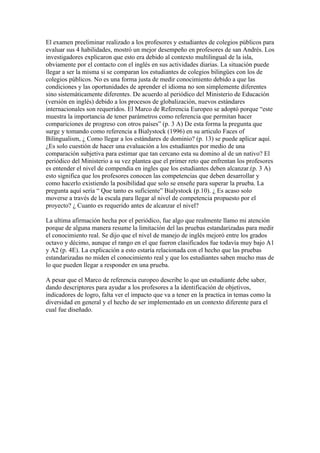 El examen preeliminar realizado a los profesores y estudiantes de colegios públicos para
evaluar sus 4 habilidades, mostró un mejor desempeño en profesores de san Andrés. Los
investigadores explicaron que esto era debido al contexto multilingual de la isla,
obviamente por el contacto con el inglés en sus actividades diarias. La situación puede
llegar a ser la misma si se comparan los estudiantes de colegios bilingües con los de
colegios públicos. No es una forma justa de medir conocimiento debido a que las
condiciones y las oportunidades de aprender el idioma no son simplemente diferentes
sino sistemáticamente diferentes. De acuerdo al periódico del Ministerio de Educación
(versión en inglés) debido a los procesos de globalización, nuevos estándares
internacionales son requeridos. El Marco de Referencia Europeo se adoptó porque “este
muestra la importancia de tener parámetros como referencia que permitan hacer
compariciones de progreso con otros países” (p. 3 A) De esta forma la pregunta que
surge y tomando como referencia a Bialystock (1996) en su articulo Faces of
Bilingualism, ¿ Como llegar a los estándares de dominio? (p. 13) se puede aplicar aquí.
¿Es solo cuestión de hacer una evaluación a los estudiantes por medio de una
comparación subjetiva para estimar que tan cercano esta su domino al de un nativo? El
periódico del Ministerio a su vez plantea que el primer reto que enfrentan los profesores
es entender el nivel de compendia en ingles que los estudiantes deben alcanzar.(p. 3 A)
esto significa que los profesores conocen las competencias que deben desarrollar y
como hacerlo existiendo la posibilidad que solo se enseñe para superar la prueba. La
pregunta aquí sería “ Que tanto es suficiente” Bialystock (p.10). ¿ Es acaso solo
moverse a través de la escala para llegar al nivel de competencia propuesto por el
proyecto? ¿ Cuanto es requerido antes de alcanzar el nivel?

La ultima afirmación hecha por el periódico, fue algo que realmente llamo mi atención
porque de alguna manera resume la limitación del las pruebas estandarizadas para medir
el conocimiento real. Se dijo que el nivel de manejo de inglés mejoró entre los grados
octavo y décimo, aunque el rango en el que fueron clasificados fue todavía muy bajo A1
y A2 (p. 4E). La explicación a esto estaría relacionada con el hecho que las pruebas
estandarizadas no miden el conocimiento real y que los estudiantes saben mucho mas de
lo que pueden llegar a responder en una prueba.

A pesar que el Marco de referencia europeo describe lo que un estudiante debe saber,
dando descriptores para ayudar a los profesores a la identificación de objetivos,
indicadores de logro, falta ver el impacto que va a tener en la practica in temas como la
diversidad en general y el hecho de ser implementado en un contexto diferente para el
cual fue diseñado.
 