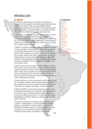 Introducción
El SERCE                                                                    Participantes
El Laboratorio Latinoamericano de Evaluación de la Calidad de la            G Argentina
Educación (LLECE), dependiente de la Oficina Regional de Educación de       G Brasil
                                                                            G Chile
la UNESCO para América Latina y el Caribe (OREALC/UNESCO
                                                                            G Colombia
Santiago), implementó entre los años 2002 y 2008 el Segundo Estudio
                                                                            G Costa Rica
Regional Comparativo y Explicativo (SERCE). Los resultados del Primer
                                                                            G Cuba
Estudio (PERCE) se habían dado a conocer cuatro años antes.
                                                                            G Ecuador
El SERCE fue una evaluación de los logros de los estudiantes de tercero     G El Salvador
y sexto años de educación primaria en la que participaron                   G Guatemala
16 países y un estado mexicano, 200 mil estudiantes, 9 mil aulas y más      G México
de 3 mil escuelas. Evaluó las áreas de Matemática, Ciencias Naturales y     G Nicaragua
Lenguaje, que se separó en dos subáreas: Escritura y Lectura. Esta últi-    G Panamá
ma es el objeto de este documento.                                          G Paraguay

                                                                            G Perú
El SERCE es un estudio comparativo y explicativo. Comparativo, porque
                                                                            G Rep. Dominicana
los logros alcanzados en las pruebas por los estudiantes de cada país
                                                                            G Uruguay
se compararon según aspectos como la ubicación rural o urbana, el
                                                                            G Estado mexicano de Nuevo León
carácter estatal o público de sus escuelas o su género, entre muchos
otros; también, porque permite efectuar comparaciones con un tercer
estudio, dados los recaudos metodológicos tomados oportunamente.
EL SERCE es además explicativo porque no solo informa qué resultados
obtuvieron los estudiantes, sino que también formula hipótesis acerca
de las posibles causas.

En efecto, además de evaluar logros, el SERCE investigó los factores
extraescolares y escolares asociados a aquellos, como el nivel socioe-
conómico del alumno, el producto interno bruto del país, las desigual-
dades sociales, el tipo de gestión de la institución educativa y las pre-
ferencias metodológicas que los docentes expresan. Sin duda, se
trata de la evaluación educativa más importante de América Latina y el
Caribe realizada hasta el momento.

Su amplia cobertura, así como el cumplimiento de altas exigencias teóri-
cas y de método, confieren al SERCE capacidad de generalización: lo
que el estudio informa sobre los estudiantes evaluados puede extender-
se al resto de los estudiantes de la región y de cada país evaluado.

El objetivo del SERCE es proporcionar información que apoye la toma
de decisiones fundamentadas en el ámbito de la política educativa y en
el de la sala de clases, decisiones que aporten significativamente al
aumento de la calidad de la educación y a la disminución de las graves
desigualdades que padece la región en su conjunto y cada uno de sus
países en particular.

El estudio fue el producto de un trabajo colectivo y colaborativo. En
su diseño, su implementación y su análisis participaron evaluadores,
pedagogos, especialistas en currículo, expertos en construcción de
instrumentos de evaluación, técnicos y monitores de todos los países
participantes; pero su desarrollo fue posible, sobre todo, por el
compromiso de las escuelas, sus docentes y sus estudiantes.



                                                                                                              13
 