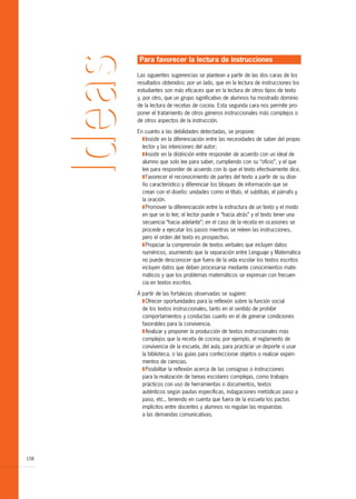 Para favorecer la lectura de instrucciones

      Las siguientes sugerencias se plantean a partir de las dos caras de los
      resultados obtenidos: por un lado, que en la lectura de instrucciones los
      estudiantes son más eficaces que en la lectura de otros tipos de texto
      y, por otro, que un grupo significativo de alumnos ha mostrado dominio
      de la lectura de recetas de cocina. Esta segunda cara nos permite pro-
      poner el tratamiento de otros géneros instruccionales más complejos o
      de otros aspectos de la instrucción.

      En cuanto a las debilidades detectadas, se propone:
        T Insistir en la diferenciación entre las necesidades de saber del propio
        lector y las intenciones del autor;
        T Insistir en la distinción entre responder de acuerdo con un ideal de
        alumno que solo lee para saber, cumpliendo con su “oficio”, y el que
        lee para responder de acuerdo con lo que el texto efectivamente dice.
        T Favorecer el reconocimiento de partes del texto a partir de su dise-
        ño característico y diferenciar los bloques de información que se
        crean con el diseño: unidades como el título, el subtítulo, el párrafo y
        la oración.
        T Promover la diferenciación entre la estructura de un texto y el modo
        en que se lo lee; el lector puede ir “hacia atrás” y el texto tener una
        secuencia “hacia adelante”; en el caso de la receta en ocasiones se
        procede a ejecutar los pasos mientras se releen las instrucciones,
        pero el orden del texto es prospectivo.
        T Propiciar la comprensión de textos verbales que incluyen datos
        numéricos, asumiendo que la separación entre Lenguaje y Matemática
        no puede desconocer que fuera de la vida escolar los textos escritos
        incluyen datos que deben procesarse mediante conocimientos mate-
        máticos y que los problemas matemáticos se expresan con frecuen-
        cia en textos escritos.

      A partir de las fortalezas observadas se sugiere:
        T Ofrecer oportunidades para la reflexión sobre la función social
        de los textos instruccionales, tanto en el sentido de prohibir
        comportamientos y conductas cuanto en el de generar condiciones
        favorables para la convivencia.
        T Analizar y proponer la producción de textos instruccionales más
        complejos que la receta de cocina; por ejemplo, el reglamento de
        convivencia de la escuela, del aula, para practicar un deporte o usar
        la biblioteca, o las guías para confeccionar objetos o realizar experi-
        mentos de ciencias.
        T Posibilitar la reflexión acerca de las consignas o instrucciones
        para la realización de tareas escolares complejas, como trabajos
        prácticos con uso de herramientas o documentos, textos
        auténticos según pautas específicas, indagaciones metódicas paso a
        paso, etc., teniendo en cuenta que fuera de la escuela los pactos
        implícitos entre docentes y alumnos no regulan las respuestas
        a las demandas comunicativas.




108
 