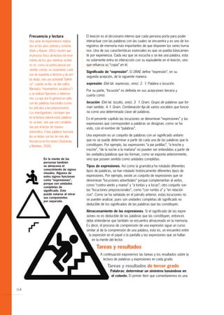 Frecuencia y lectura                     El lexicón es el diccionario interno que cada persona porta para poder
      Una serie de experimentos realiza-       interactuar con las palabras con las cuales se encuentra y es uno de los
      dos en los años setenta y ochenta        registros de memoria más importantes de que disponen los seres huma-
      (Starr y Rayner, 2001) mostró que        nos. Una de sus características esenciales es que se puebla básicamen-
      el proceso físico de lectura (el movi-   te por experiencia. Cada vez que se escucha o se lee una palabra, esta
      miento de los ojos mientras se lee)      no solamente entra en interacción con su equivalente en el lexicón, sino
      no es, como se podría pensar por         que refuerza su “copia” en él.
      sentido común, un movimiento conti-
                                               Significado de “expresión”. El DRAE define “expresión”, en su
      nuo de izquierda a derecha y de arri-
                                               segunda acepción, de la siguiente manera:
      ba abajo, sino una actividad “balísti-
      ca”: cuando se lee, se dan saltos        expresión. (Del lat. expressio, -onis). 2. f. Palabra o locución.
      (llamados “movimientos sacádicos”)
                                               Por su parte, “locución” es definida en sus acepciones tercera y
      y se realizan fijaciones o detencio-
                                               cuarta como:
      nes. Lo que por lo general se salta
      son las palabras funcionales (como       locución. (Del lat. locutio, -onis). 3. f. Gram. Grupo de palabras que for-
      los artículos y las preposiciones).      man sentido. 4. f. Gram. Combinación fija de varios vocablos que funcio-
      Los investigadores concluyen que         na como una determinada clase de palabras.
      en la lectura natural estas palabras     En el presente capítulo las locuciones se denominan “expresiones” y las
      no se leen, sino que son completa-       expresiones que corresponden a palabras se designan, como se ha
      das por el lector de manera              visto, con el nombre de “palabras”.
      automática. Estas palabras funciona-
      les no leídas son las de más alta        Una expresión es un conjunto de palabras con un significado unitario
      frecuencia en los textos (Sadowsky       que no se puede determinar a partir de cada una de las palabras que la
      y Martínez, 2006).                       constituyen. Por ejemplo, las expresiones “a pie juntillas”, “a troche y
                                               moche”, “de la noche a la mañana” no pueden ser entendidas a partir de
                                               las unidades/palabras que las forman, como se exponía anteriormente,
                  En la mente de las           sino que poseen sentido como unidades completas.
                  personas también
                  se almacena el               Tipos de expresiones. Así como la gramática ha rotulado diferentes
                  conocimiento de signos       tipos de palabras, se han rotulado históricamente diferentes tipos de
                  visuales. Algunos de
                  estos signos funcionan       expresiones. Por ejemplo, existe un conjunto de expresiones que se
                  como “expresiones”,          denominan “locuciones adverbiales” porque complementan al verbo,
                  porque son unidades
                                               como “contra viento y marea” y “a tontas y a locas”; otro conjunto son
                  completas de
                  significado. Esto            las “locuciones preposicionales”, como “con rumbo a” y “en relación
                  puede notarse al mirar       con”. Como se ha señalado en el párrafo anterior, estas locuciones no
                  sus componentes
                  por separado.
                                               se pueden analizar, pues son unidades completas de significado no
                                               deducible de los significados de las palabras que las constituyen.

                                               Almacenamiento de las expresiones. Si el significado de las expre-
                                               siones no es deducible de las palabras que las constituyen, entonces
                                               debe entenderse que también se encuentra almacenado en la memoria.
                                               Es decir, el proceso de comprensión de una expresión sigue un curso
                                               similar al de la comprensión de una palabra, esto es, un encuentro entre
                                                 la expresión en el papel o la pantalla y las expresiones que se hallan
                                                   en la mente del lector.

                                                      Tareas y resultados
                                                         A continuación exponemos las tareas y los resultados sobre la
                                                           lectura de palabras y expresiones en cada grado.

                                                              Tareas y resultados de tercer grado
                                                                Palabras: determinar un sinónimo basándose en
                                                                 el cotexto. El primer ítem que comentaremos es una


114
 