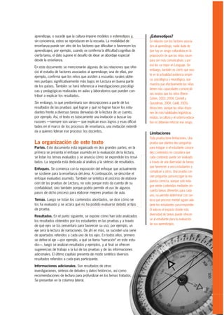 aprendizaje, o sucede que la cultura impone modelos o estereotipos y,      ¿Estereotipos?
sin conciencia, estos se reproducen en la escuela. La modalidad de         En relación con los factores asocia-
enseñanza puede ser otro de los factores que dificultan o favorecen los    dos al aprendizaje, nadie duda de
aprendizajes; por ejemplo, cuando se confirma la dificultad cognitiva de   que hay un sesgo culturalista en la
cierta tarea, el dato supone el desafío de idear un abordaje especial      proposición de que las niñas nacen
desde la enseñanza.                                                        para ser más comunicativas y por
                                                                           eso les va mejor en Lenguaje. Sin
En este documento se mencionarán algunas de las relaciones que ofre-
                                                                           embargo, también es cierto que exis-
ció el estudio de factores asociados al aprendizaje; una de ellas, por
                                                                           te en la actualidad evidencia empíri-
ejemplo, confirma que los niños que asisten a escuelas rurales obtie-
                                                                           ca, psicológica y neurológica, que
nen puntajes significativamente más bajos en Lectura en buena parte
                                                                           muestra que efectivamente las niñas
de los países. También se hará referencia a investigaciones psicológi-
                                                                           tienen más capacidades comunicati-
cas y pedagógicas realizadas en aulas y laboratorios que pueden con-
                                                                           vas innatas que los niños (Baron
tribuir a explicar los resultados.
                                                                           Cohen, 2003, 2004; Connell y
Sin embargo, lo que predominará son descripciones a partir de los          Gunzelman, 2004; Cahill, 2005).
resultados de las pruebas: qué logran y qué no logran hacer los estu-      Ahora bien, aunque las niñas dispo-
diantes frente a diversas tareas derivadas de la lectura de un cuento,     nen de más habilidades lingüísticas
por ejemplo. Así, el texto es básicamente una invitación a buscar las      innatas, la cultura y el sistema educa-
razones —siempre son varias— que explican esos logros y esas dificul-      tivo no deberían reforzar ese sesgo.
tades en el marco de los procesos de enseñanza, una invitación extendi-
da a quienes lideran ese proceso: los docentes.
                                                                           Limitaciones
                                                                           Toda prueba tiene limitaciones. Una
La organización de este texto                                              prueba que plantea diez preguntas
Partes. Este documento está organizado en dos grandes partes; en la        para indagar si el estudiante conoce
primera se presenta el enfoque asumido en la evaluación de la lectura,     diez contenidos no considera que
se listan los temas evaluados y se anuncia cómo se expondrán los resul-    cada contenido puede ser evaluado
tados. La segunda está dedicada al análisis y la síntesis de resultados.   a través de una diversidad de tareas
                                                                           que favorecen a unos estudiantes y
Enfoques. Se comienza con la exposición del enfoque que actualmente
                                                                           complican a otros. Una prueba con
se sostiene para la enseñanza del área. A continuación, se describe el
                                                                           cien preguntas para escoger la res-
enfoque evaluativo asumido. También se sintetiza el proceso de elabora-
                                                                           puesta correcta, aunque solo inda-
ción de las pruebas de Lectura, no solo porque esto da cuenta de su
                                                                           gue veinte contenidos mediante cin-
confiabilidad, sino también porque podría permitir el uso de algunos
                                                                           cuenta tareas diferentes para cada
pasos de dicho proceso para elaborar mejores pruebas de aula.
                                                                           uno, no permite determinar con cer-
Temas. Luego se listan los contenidos abordados, se dice cómo se           teza qué proceso mental siguen ade-
los ha evaluado y se aclara qué no ha podido evaluarse debido al tipo      lante los estudiantes para responder.
de prueba.                                                                 El aula es el espacio donde más
                                                                           diversidad de tareas puede ofrecer-
Resultados. En el punto siguiente, se expone cómo han sido analizados
                                                                           se al estudiante para la evaluación
los resultados obtenidos por los estudiantes en las pruebas y a través
                                                                           de sus aprendizajes.
de qué ejes se los presentará para favorecer su uso; por ejemplo, un
eje será la lectura de narraciones. De ahí en más, se suceden una serie
de apartados referidos a cada uno de los ejes. En todos ellos, primero
se define el eje —por ejemplo, a qué se llama “narración” en este estu-
dio—, luego se analizan resultados y ejemplos, y al final se ofrecen
sugerencias de trabajo a la luz de las pruebas y de las informaciones
adicionales. El último capítulo presenta de modo sintético diversos
resultados referidos a cada país participante.

Informaciones adicionales. Son resultados de otras
investigaciones, síntesis de debates y datos históricos, así como
recomendaciones de lectura para profundizar en los temas tratados.
Se presentan en la columna lateral.

                                                                                                                     15
 
