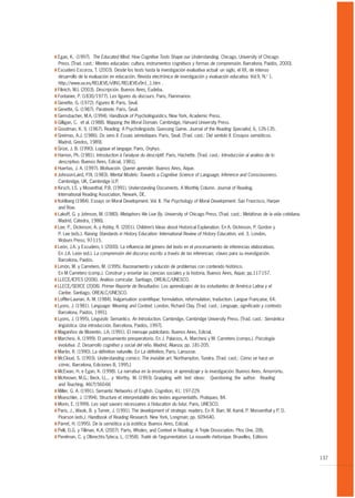T Egan, K. (1997). The Educated Mind: How Cognitive Tools Shape our Understanding. Chicago, University of Chicago
  Press. [Trad. cast.: Mentes educadas: cultura, instrumentos cognitivos y formas de comprensión. Barcelona, Paidós, 2000].
T Escudero Escorza, T. (2003). Desde los tests hasta la investigación evaluativa actual: un siglo, el XX, de intenso
  desarrollo de la evaluación en educación. Revista electrónica de investigación y evaluación educativa. Vol.9, N.o 1.
  http://www.uv.es/RELIEVE/v9N1/RELIEVEv9n1_1.htm .
T Filinich, M.I. (2003). Descripción. Buenos Aires, Eudeba.
T Fontanier, P. (1830/1977). Les figures du discours. Paris, Flammarion.
T Genette, G. (1972). Figures III. Paris, Seuil.
T Genette, G. (1987). Paratexte. Paris, Seuil.
T Gernsbacher, M.A. (1994). Handbook of Psycholinguistics. New York, Academic Press.
T Gilligan, C. et al. (1988). Mapping the Moral Domain. Cambridge, Harvard University Press.
T Goodman, K. S. (1967). Reading: A Psycholinguistic Guessing Game. Journal of the Reading Specialist, 6, 126-135.
T Greimas, A.J. (1986). Du sens II. Essais sémiotiques. Paris, Seuil. [Trad. cast.: Del sentido II. Ensayos semióticos.
  Madrid, Gredos, 1989].
T Grize, J. B. (1990). Logique et langage. Paris, Orphys.
T Hamon, Ph. (1981). Introduction à l’analyse du descriptif. Paris, Hachette. [Trad. cast.: Introducción al análisis de lo
  descriptivo. Buenos Aires, Edicial, 1981].
T Huertas, J. A. (1997). Motivación. Querer aprender. Buenos Aires, Aique.
T Johnson-Laird, P.N. (1983). Mental Models: Towards a Cognitive Science of Language, Inference and Consciousness.
  Cambridge, UK, Cambridge U.P.
T Kirsch, I.S. y Mosenthal, P.B. (1991). Understanding Documents. A Monthly Column. Journal of Reading,
  International Reading Association, Newark, DE.
T Kohlberg (1984). Essays on Moral Development. Vol. II. The Psychology of Moral Development. San Francisco, Harper
  and Row.
T Lakoff, G. y Johnson, M. (1980). Metaphors We Live By. University of Chicago Press, [Trad. cast.: Metáforas de la vida cotidiana.
  Madrid, Cátedra, 1986].
T Lee, P., Dickinson, A. y Ashby, R. (2001). Children’s Ideas about Historical Explanation. En A. Dickinson, P. Gordon y
  P. Lee (eds.). Raising Standards in History Education: International Review of History Education, vol. 3. London,
  Woburn Press; 97-115.
T León, J.A. y Escudero, I. (2000). La influencia del género del texto en el procesamiento de inferencias elaborativas.
  En J.A. León (ed.). La comprensión del discurso escrito a través de las inferencias: claves para su investigación.
  Barcelona, Paidós.
T Limón, M. y Carretero, M. (1995). Razonamiento y solución de problemas con contenido histórico.
  En M Carretero (comp.). Construir y enseñar las ciencias sociales y la historia, Buenos Aires, Aique; pp.117-157.
T LLECE/ICFES (2006). Análisis curricular. Santiago, OREALC/UNESCO.
T LLECE/SERCE (2008). Primer Reporte de Resultados: Los aprendizajes de los estudiantes de América Latina y el
  Caribe. Santiago, OREALC/UNESCO.
T Loffler-Laurian, A. M. (1984). Vulgarisation scientifique: formulation, reformulation, traduction. Langue Française, 64.
T Lyons, J. (1981). Language: Meaning and Context. London, Richard Clay. [Trad. cast.: Lenguaje, significado y contexto.
  Barcelona, Paidós, 1991].
T Lyons, J. (1995), Linguistic Semantics. An Introduction. Cambridge, Cambridge University Press. [Trad. cast.: Semántica
  lingüística. Una introducción. Barcelona, Paidós, 1997].
T Magariños de Morentín, J.A. (1991). El mensaje publicitario. Buenos Aires, Edicial.
T Marchesi, A. (1999). El pensamiento preoperatorio. En J. Palacios, A. Marchesi y M. Carretero (comps.). Psicología
  evolutiva. 2. Desarrollo cognitivo y social del niño. Madrid, Alianza; pp. 181-205.
T Martin, R. (1990). La définition naturelle. En La définition, Paris, Larousse.
T McCloud, S. (1993). Understanding comics: The invisible art. Northampton, Tundra. [Trad. cast.: Cómo se hace un
  cómic. Barcelona, Ediciones B, 1995.]
T McEwan, H. e Egan, K. (1998). La narrativa en la enseñanza, el aprendizaje y la investigación. Buenos Aires, Amorrortu.
T McKeown, M.G.; Beck, I.L., y Worthy, M. (1993). Grappling with text ideas: Questioning the author. Reading
  and Teaching, 46(7):560-66
T Miller, G. A. (1991). Semantic Networks of English. Cognition, 41; 197-229.
T Moeschler, J. (1994). Structure et interpretabilité des textes argumentatifs. Pratiques, 84.
T Morin, E. (1999). Les sept savoirs nécessaires à l’éducation du futur. Paris, UNESCO.
T Paris, J., Wasik, B. y Turner, J. (1991). The development of strategic readers. En R. Barr, M. Kamil, P. Monsenthal y P. D.
  Pearson (eds.). Handbook of Reading Research. New York, Longman; pp. 609-640.
T Parret, H. (1995). De la semiótica a la estética. Buenos Aires, Edicial.
T Pelli, D.G. y Tillman, K.A. (2007). Parts, Wholes, and Context in Reading: A Triple Dissociation. Plos One, 2(8).
T Perelman, C. y Olbrechts-Tyteca, L. (1958). Traité de l’argumentation. La nouvelle rhétorique. Bruxelles, Editions



                                                                                                                                      137
 