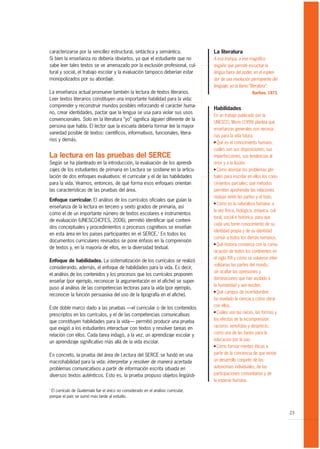caracterizarse por la sencillez estructural, sintáctica y semántica.                La literatura
Si bien la enseñanza no debería obviarlos, ya que el estudiante que no              A esa trampa, a ese magnífico
sabe leer tales textos se ve amenazado por la exclusión profesional, cul-           engaño que permite escuchar la
tural y social, el trabajo escolar y la evaluación tampoco deberían estar           lengua fuera del poder, en el esplen-
monopolizados por su abordaje.                                                      dor de una revolución permanente del
                                                                                    lenguaje, yo la llamo “literatura”.
La enseñanza actual promueve también la lectura de textos literarios.                                       Barthes, 1973.
Leer textos literarios constituyen una importante habilidad para la vida:
comprender y reconstruir mundos posibles reforzando el carácter huma-
                                                                                    Habilidades
no, crear identidades, pactar que la lengua se usa para violar sus usos
                                                                                    En un trabajo publicado por la
convencionales. Solo en la literatura “yo” significa alguien diferente de la
                                                                                    UNESCO, Morin (1999) plantea qué
persona que habla. El lector que la escuela debería formar lee la mayor
                                                                                    enseñanzas generales son necesa-
variedad posible de textos: científicos, informativos, funcionales, litera-
                                                                                    rias para la vida futura:
rios y demás.                                                                       G Qué es el conocimiento humano,

                                                                                    cuáles son sus disposiciones, sus
La lectura en las pruebas del SERCE                                                 imperfecciones, sus tendencias al
Según se ha planteado en la introducción, la evaluación de los aprendi-             error y a la ilusión.
zajes de los estudiantes de primaria en Lectura se sostiene en la articu-           G Cómo abordar los problemas glo-

lación de dos enfoques evaluativos: el curricular y el de las habilidades           bales para inscribir en ellos los cono-
para la vida. Veamos, entonces, de qué forma esos enfoques orientan                 cimientos parciales; qué métodos
las características de las pruebas del área.                                        permiten aprehender las relaciones
                                                                                    mutuas entre las partes y el todo.
Enfoque curricular. El análisis de los currículos oficiales que guían la
                                                                                    G Cómo es la naturaleza humana: a
enseñanza de la lectura en tercero y sexto grados de primaria, así
                                                                                    la vez física, biológica, psíquica, cul-
como el de un importante número de textos escolares e instrumentos
                                                                                    tural, social e histórica, para que
de evaluación (UNESCO-ICFES, 2006), permitió identificar qué conteni-
                                                                                    cada uno tome conocimiento de su
dos conceptuales y procedimientos o procesos cognitivos se enseñan
                                                                                    identidad propia y de su identidad
en esta área en los países participantes en el SERCE.1 En todos los
                                                                                    común a todos los demás humanos.
documentos curriculares revisados se pone énfasis en la comprensión
                                                                                    G Qué historia comienza con la comu-
de textos y, en la mayoría de ellos, en la diversidad textual.
                                                                                    nicación de todos los continentes en
                                                                                    el siglo XVI y cómo se volvieron inter-
Enfoque de habilidades. La sistematización de los currículos se realizó
                                                                                    solidarias las partes del mundo,
considerando, además, el enfoque de habilidades para la vida. Es decir,
                                                                                    sin ocultar las opresiones y
el análisis de los contenidos y los procesos que los currículos proponen
                                                                                    dominaciones que han asolado a
enseñar (por ejemplo, reconocer la argumentación en el afiche) se super-
                                                                                    la humanidad y aún existen.
puso al análisis de las competencias lectoras para la vida (por ejemplo,
                                                                                    G Qué campos de incertidumbre
reconocer la función persuasiva del uso de la tipografía en el afiche).
                                                                                    ha revelado la ciencia y cómo obrar
                                                                                    con ellos.
Este doble marco dado a las pruebas —el curricular o de los contenidos
                                                                                    G Cuáles son las raíces, las formas y
prescriptos en los currículos, y el de las competencias comunicativas
que constituyen habilidades para la vida— permitió producir una prueba              los efectos de la incomprensión:
que exigió a los estudiantes interactuar con textos y resolver tareas en            racismo, xenofobia y desprecio,
relación con ellos. Cada tarea indagó, a la vez, un aprendizaje escolar y           como una de las bases para la
un aprendizaje significativo más allá de la vida escolar.                           educación por la paz.
                                                                                    G Cómo formar mentes éticas a


En concreto, la prueba del área de Lectura del SERCE se fundó en una                partir de la conciencia de que existe
macrohabilidad para la vida: interpretar y resolver de manera acertada              un desarrollo conjunto de las
problemas comunicativos a partir de información escrita situada en                  autonomías individuales, de las
diversos textos auténticos. Esto es, la prueba propuso objetos lingüísti-           participaciones comunitarias y de
                                                                                    la especie humana.
1
 El currículo de Guatemala fue el único no considerado en el análisis curricular,
porque el país se sumó más tarde al estudio.


                                                                                                                               23
 