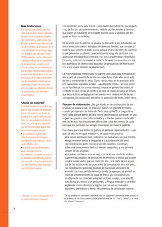 Más limitaciones                             cos existentes en la vida social –como textos periodísticos, enciclopédi-
     Las pruebas del SERCE, por deci-             cos, de ficción, de entretenimiento, didácticos, funcionales y demás–,
     sión de los países, fueron aplicadas         que ponen al estudiante en contacto con los usos y sentidos del len-
     también a los estudiantes aboríge-           guaje en toda su variedad.
     nes2 de tercero y sexto grado que
     llevaban al menos tres años de estu-         De acuerdo con lo anterior, la prueba no presentó a los estudiantes un
     dio de castellano (o portugués, en el        único texto, sino varios: extraídos de diversas fuentes, que simulan la
     caso del Brasil). Sin embargo, algu-         materia que soporta al texto (como la tapa gruesa del libro de cuentos)
     nos estudios (por ejemplo, Treviño,          o que presentan su diseño característico (la tipografía de titular o la
     2006) advierten que las diferencias          ilustración enciclopédica o literaria, con sus características distintivas).
     culturales influyen en los resultados        En suma, la lectura se evaluó a partir de bloques compuestos por tex-
     de los exámenes y exigen poner               tos auténticos de diverso tipo seguidos de propuestas de interacción
     mucho cuidado en su interpretación.          con esos textos también de diverso tipo.
     Las pruebas estandarizadas pueden
     proporcionar información acerca de           La macrohabilidad mencionada no supone una capacidad homogénea y
     los rasgos de la cultura dominante           única, sino un conjunto de destrezas específicas implicadas en el acto
     que los estudiantes indígenas han            de leer y comprender lo leído. Como hemos visto en el apartado ante-
     aprendido a través de la escuela,            rior, numerosas variables inciden —de diferente modo— en ese proce-
     pero no sobre sus diferentes formas          so: el tipo textual, los conocimientos previos, el género discursivo, el
     de aprendizaje y sus diferentes              contexto en que circula el escrito y en que se realiza la tarea, el énfasis
     conocimientos.                               que las prácticas pedagógicas han puesto en la realización de tareas
                                                  semejantes, los propósitos del lector, la extensión del texto, entre otros.

     “Juicio de expertos”
                                                  Proceso de elaboración. ¿De qué modo en la construcción de las
     Con este nombre se conoce la eva-
                                                  pruebas se asegura que, en todos los países se entiende lo mismo
     luación que un grupo de especialis-
                                                  cuando, por ejemplo, se habla de “texto descriptivo”? La pregunta es
     tas en una materia, en diseño de
                                                  muy válida porque detrás de una misma denominación curricular, en una
     pruebas y en cierto nivel educativo
                                                  región tan grande como Latinoamérica y el Caribe, pueden existir dife-
     hace de una evaluación. Como es
                                                  rencias. Incluso hay importantes diferencias culturales dentro de cada
     obvio, se parte de dos supuestos
                                                  país que los currículos no siempre mencionan de manera explícita.
     que es recomendable aplicar tam-
     bién en las pruebas de aula:                 Pues bien, para que todos los países se sintieran representados —aun-
     G una evaluación puede tener                 que, tal vez, no en igual medida—, se siguió este proceso:
     defectos (preguntas ambiguas,                  G los países aprobaron qué contenidos se evaluarían y en qué medida;


     injustificadamente extensas, dema-             G luego enviaron textos y preguntas a la coordinación del área;


     siado difíciles, etc.);                        G la coordinación, junto con un grupo de expertos, construyó,

     G el que la hace puede no verlos,              sobre esa base, nuevos textos y nuevas preguntas, y una primera
     pero otras personas sí.                        versión de las pruebas;
     Los expertos consignan sus juicios             G los países recibieron esa versión y se inició una ronda de análisis,


     en planillas especialmente prepara-            sugerencias, pedidos de sustitución de términos o textos que podían
     das para ello o directamente anotan            resultar inadecuados para el contexto, etc., por parte de los exper-
     sus apreciaciones sobre la prueba              tos de las instituciones responsables de la evaluación en cada país;
     que se les pide evaluar.                       G la coordinación ajustó las pruebas en sucesivas versiones de

                                                    acuerdo con esos señalamientos; a modo de ejemplo, se eliminó un
                                                    texto de entretenimiento, la sopa de letras, por considerárselo
                                                    posiblemente no conocido entre los sectores rurales, y se adoptó,
                                                    para todos los textos y las preguntas, la lengua estándar o variedad
                                                    legitimada como oficial en la región, que se usa en manuales
                                                    escolares, periódicos y demás documentos de circulación masiva3;

                                                   3
     2
         "Aborigen" se usa en este documento en      En las pruebas en castellano quedaron solo las siguientes diferencias entre países: el
     su sentido etimológico: "originario".         tratamiento, en las instrucciones dadas al estudiante, de "tú", "vos" y "usted" y, la varia-
                                                   ción "choclo"/"mazorca".


24
 